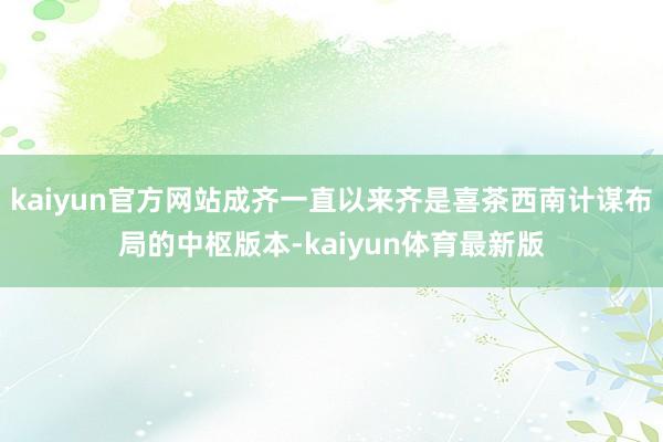 kaiyun官方网站成齐一直以来齐是喜茶西南计谋布局的中枢版本-kaiyun体育最新版