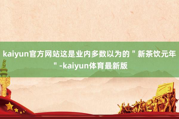 kaiyun官方网站这是业内多数以为的＂新茶饮元年＂-kaiyun体育最新版