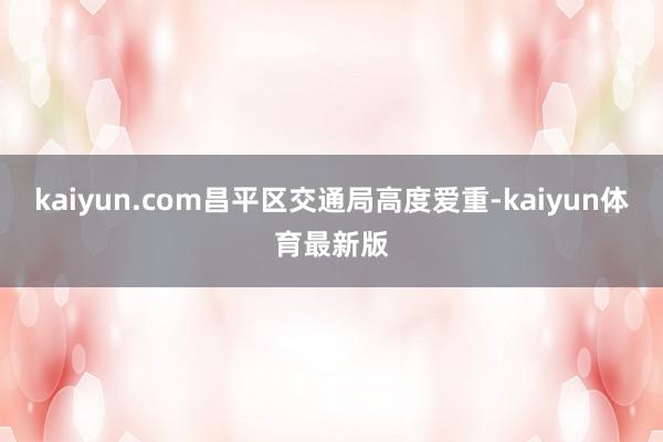 kaiyun.com昌平区交通局高度爱重-kaiyun体育最新版