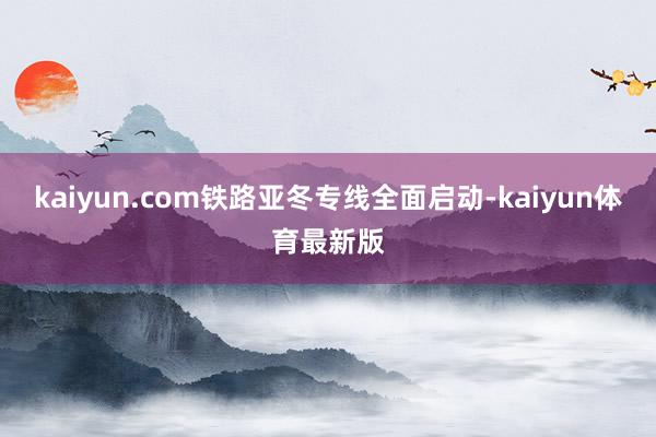 kaiyun.com铁路亚冬专线全面启动-kaiyun体育最新版