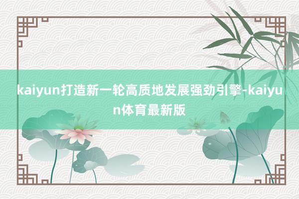 kaiyun打造新一轮高质地发展强劲引擎-kaiyun体育最新版