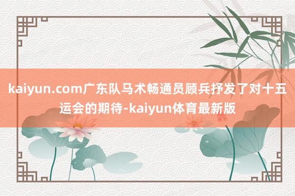 kaiyun.com广东队马术畅通员顾兵抒发了对十五运会的期待-kaiyun体育最新版