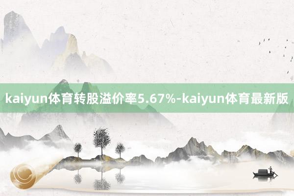 kaiyun体育转股溢价率5.67%-kaiyun体育最新版
