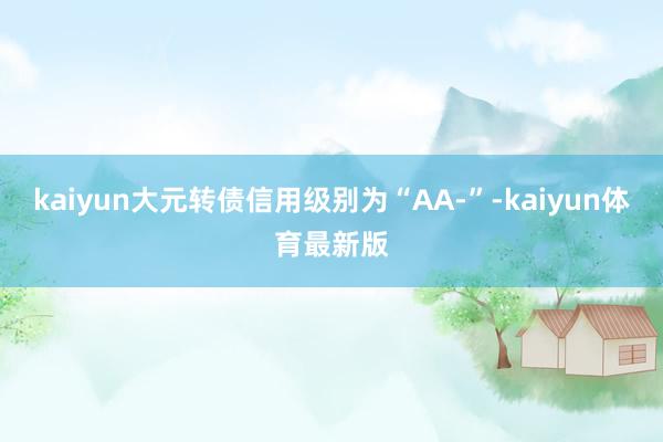 kaiyun大元转债信用级别为“AA-”-kaiyun体育最新版