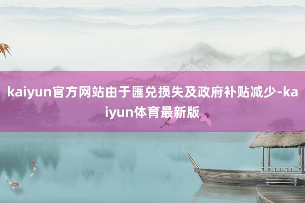 kaiyun官方网站由于匯兑损失及政府补贴减少-kaiyun体育最新版