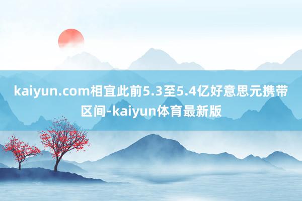 kaiyun.com相宜此前5.3至5.4亿好意思元携带区间-kaiyun体育最新版