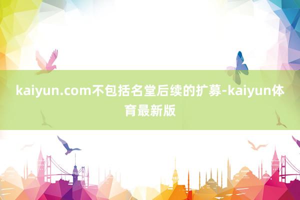 kaiyun.com不包括名堂后续的扩募-kaiyun体育最新版