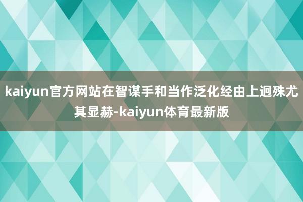 kaiyun官方网站在智谋手和当作泛化经由上迥殊尤其显赫-kaiyun体育最新版