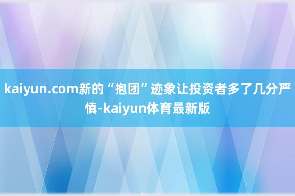 kaiyun.com新的“抱团”迹象让投资者多了几分严慎-kaiyun体育最新版