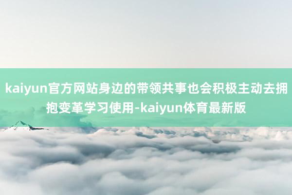 kaiyun官方网站身边的带领共事也会积极主动去拥抱变革学习使用-kaiyun体育最新版