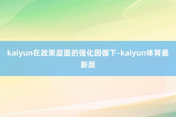 kaiyun在政策层面的强化因循下-kaiyun体育最新版