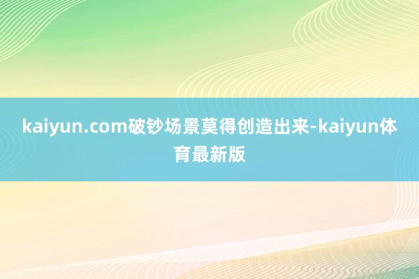 kaiyun.com破钞场景莫得创造出来-kaiyun体育最新版