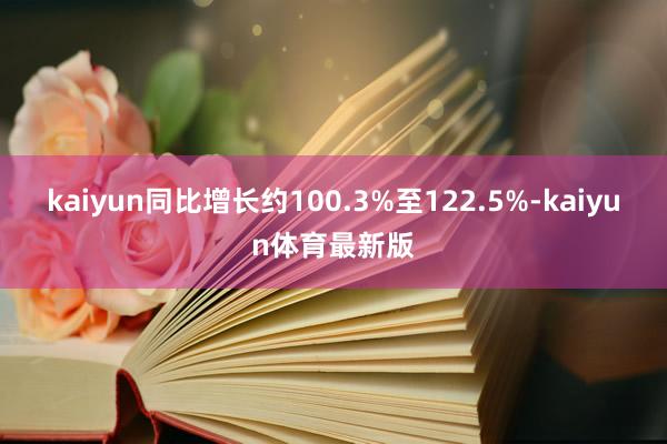 kaiyun同比增长约100.3%至122.5%-kaiyun体育最新版