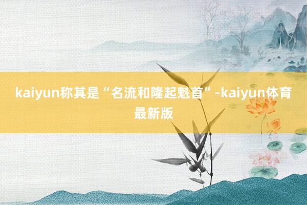 kaiyun称其是“名流和隆起魁首”-kaiyun体育最新版