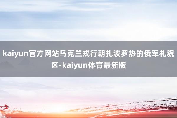 kaiyun官方网站乌克兰戎行朝扎波罗热的俄军礼貌区-kaiyun体育最新版