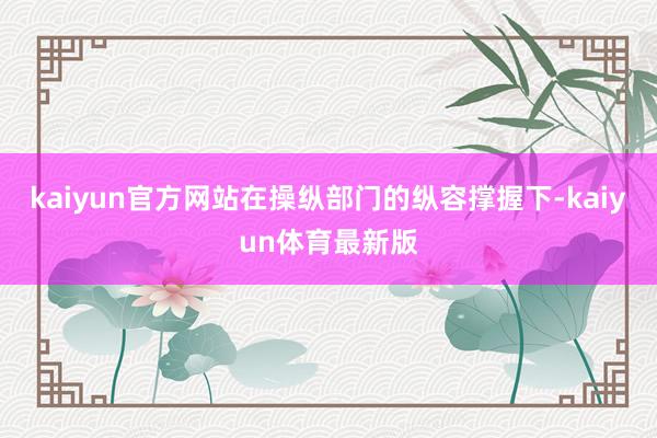 kaiyun官方网站在操纵部门的纵容撑握下-kaiyun体育最新版