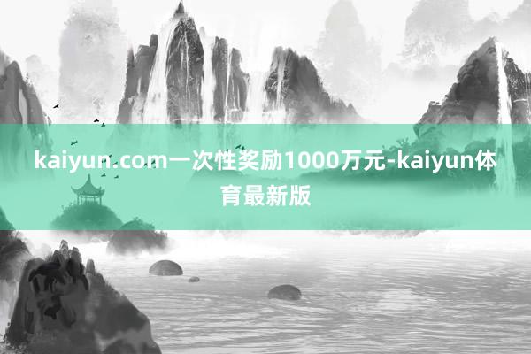 kaiyun.com一次性奖励1000万元-kaiyun体育最新版
