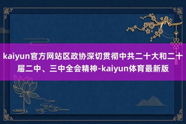 kaiyun官方网站区政协深切贯彻中共二十大和二十届二中、三中全会精神-kaiyun体育最新版