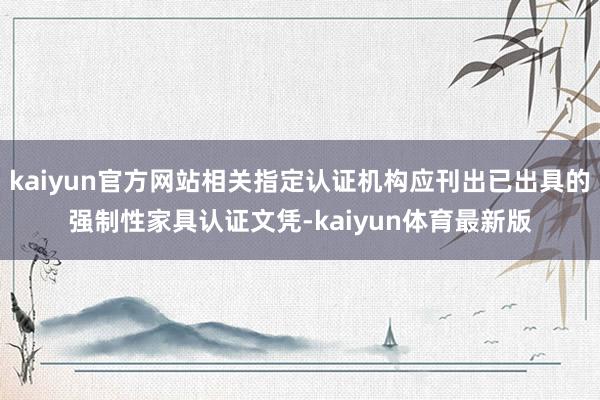 kaiyun官方网站相关指定认证机构应刊出已出具的强制性家具认证文凭-kaiyun体育最新版