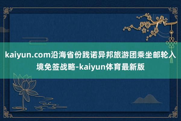kaiyun.com沿海省份践诺异邦旅游团乘坐邮轮入境免签战略-kaiyun体育最新版