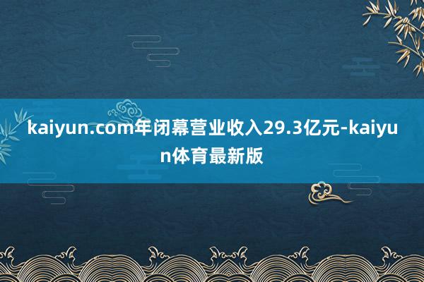 kaiyun.com年闭幕营业收入29.3亿元-kaiyun体育最新版