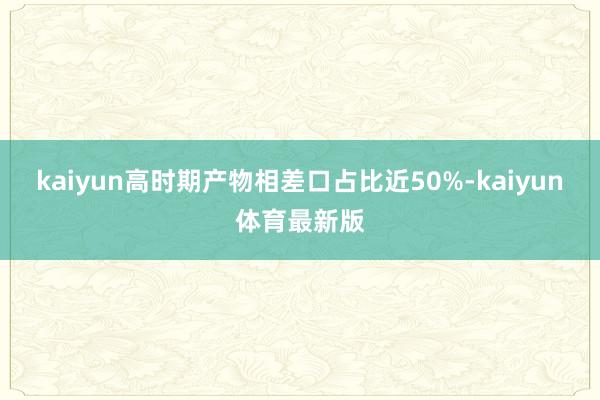 kaiyun高时期产物相差口占比近50%-kaiyun体育最新版