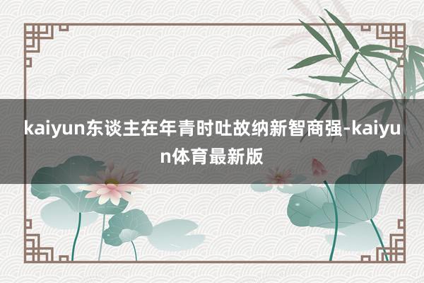 kaiyun东谈主在年青时吐故纳新智商强-kaiyun体育最新版