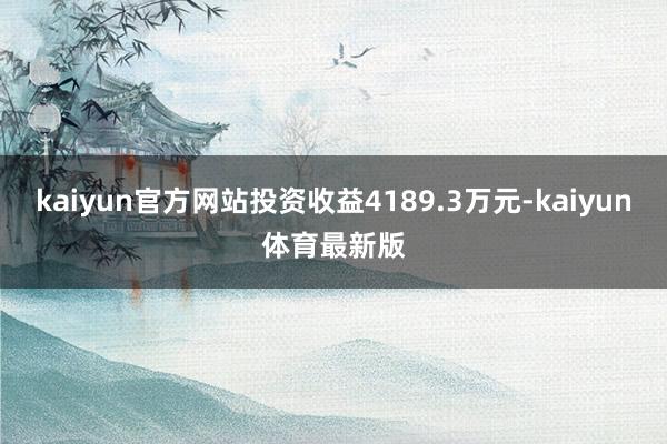 kaiyun官方网站投资收益4189.3万元-kaiyun体育最新版