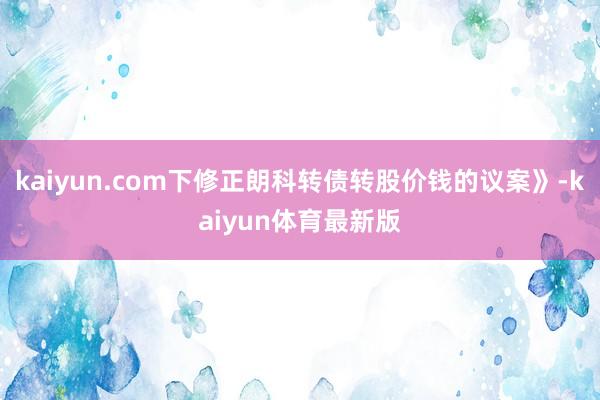 kaiyun.com下修正朗科转债转股价钱的议案》-kaiyun体育最新版