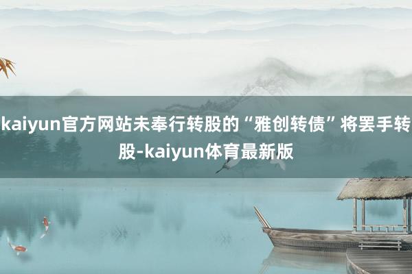 kaiyun官方网站未奉行转股的“雅创转债”将罢手转股-kaiyun体育最新版