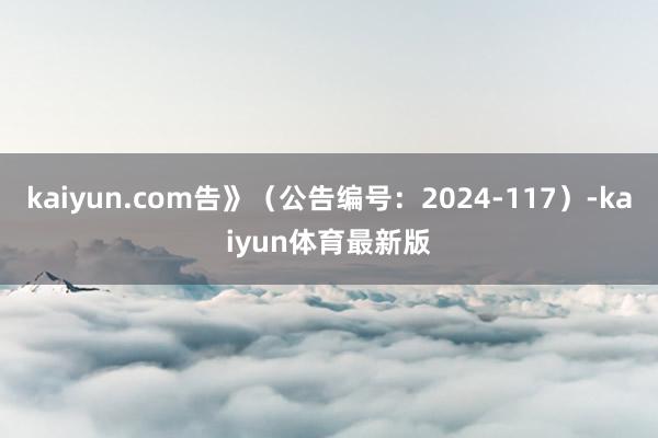 kaiyun.com告》（公告编号：2024-117）-kaiyun体育最新版