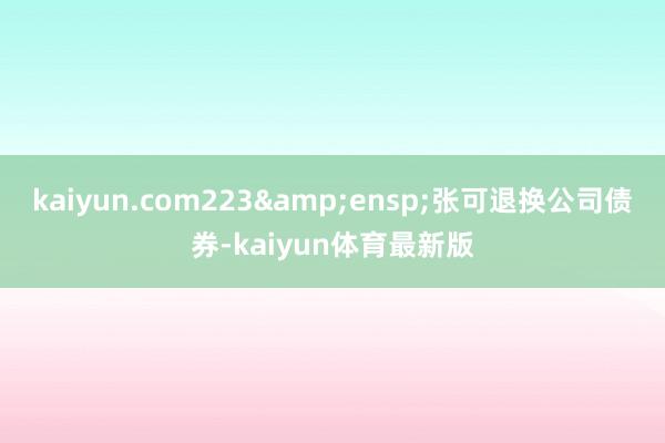 kaiyun.com223&ensp;张可退换公司债券-kaiyun体育最新版