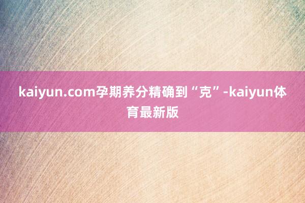 kaiyun.com孕期养分精确到“克”-kaiyun体育最新版