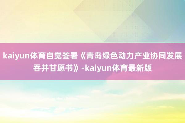 kaiyun体育自觉签署《青岛绿色动力产业协同发展吞并甘愿书》-kaiyun体育最新版