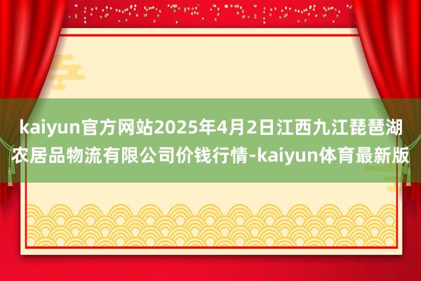 kaiyun官方网站2025年4月2日江西九江琵琶湖农居品物流有限公司价钱行情-kaiyun体育最新版
