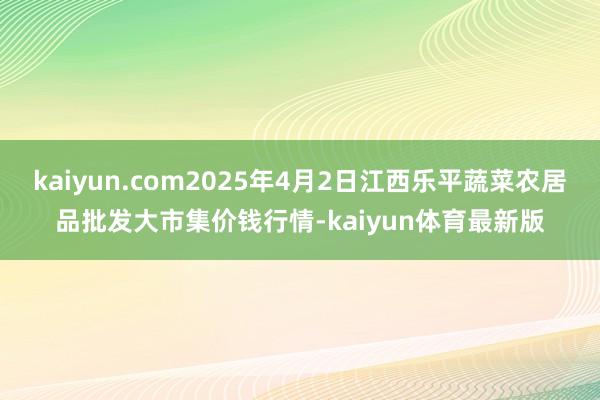 kaiyun.com2025年4月2日江西乐平蔬菜农居品批发大市集价钱行情-kaiyun体育最新版