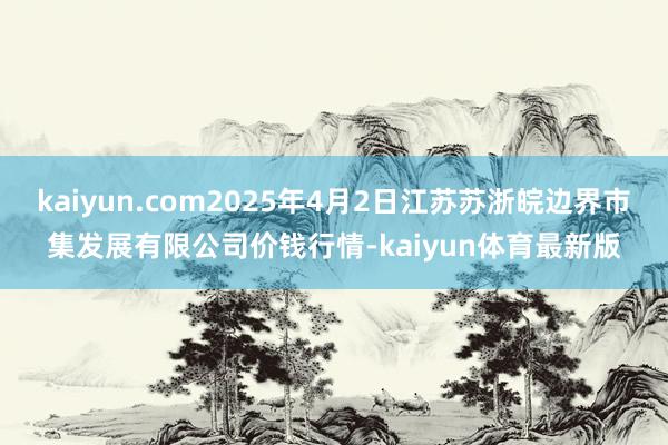 kaiyun.com2025年4月2日江苏苏浙皖边界市集发展有限公司价钱行情-kaiyun体育最新版