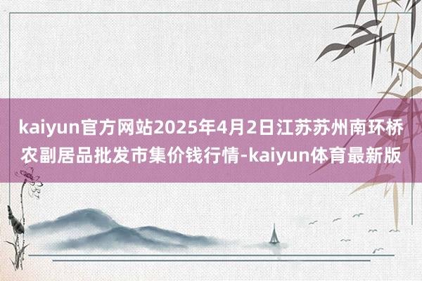 kaiyun官方网站2025年4月2日江苏苏州南环桥农副居品批发市集价钱行情-kaiyun体育最新版