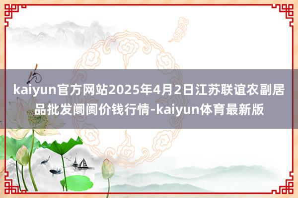 kaiyun官方网站2025年4月2日江苏联谊农副居品批发阛阓价钱行情-kaiyun体育最新版