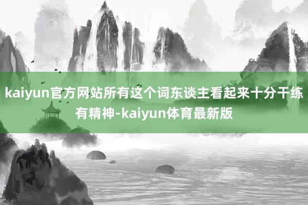 kaiyun官方网站所有这个词东谈主看起来十分干练有精神-kaiyun体育最新版