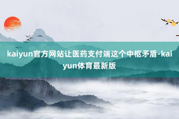 kaiyun官方网站让医药支付端这个中枢矛盾-kaiyun体育最新版