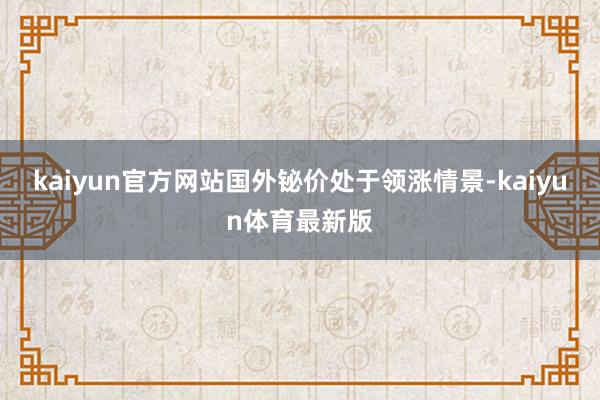 kaiyun官方网站国外铋价处于领涨情景-kaiyun体育最新版