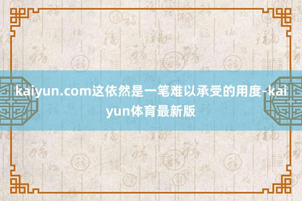 kaiyun.com这依然是一笔难以承受的用度-kaiyun体育最新版
