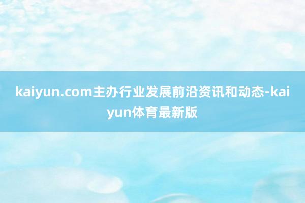 kaiyun.com主办行业发展前沿资讯和动态-kaiyun体育最新版