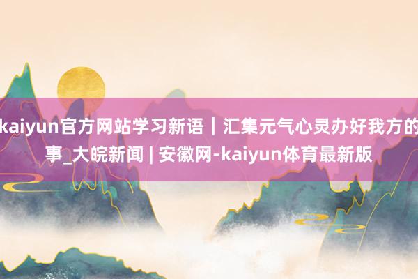 kaiyun官方网站学习新语｜汇集元气心灵办好我方的事_大皖新闻 | 安徽网-kaiyun体育最新版