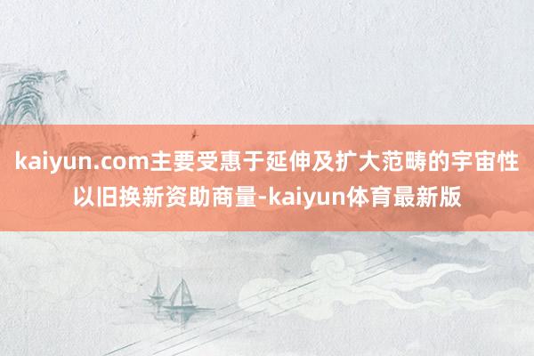 kaiyun.com主要受惠于延伸及扩大范畴的宇宙性以旧换新资助商量-kaiyun体育最新版