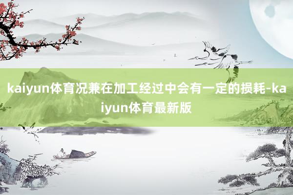 kaiyun体育况兼在加工经过中会有一定的损耗-kaiyun体育最新版