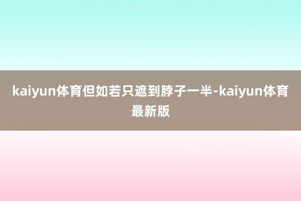 kaiyun体育但如若只遮到脖子一半-kaiyun体育最新版
