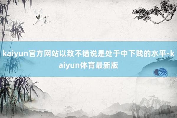 kaiyun官方网站以致不错说是处于中下贱的水平-kaiyun体育最新版