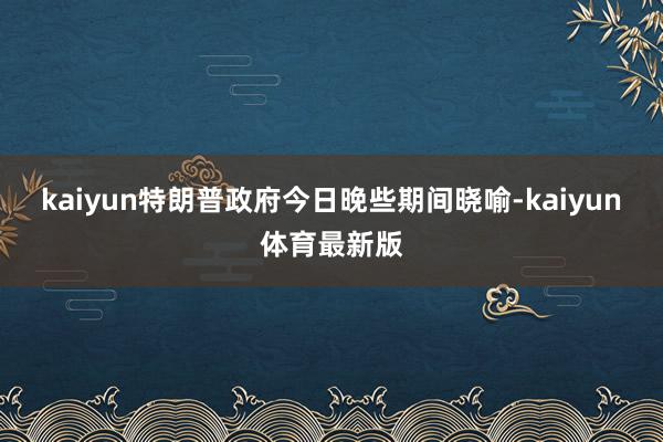 kaiyun特朗普政府今日晚些期间晓喻-kaiyun体育最新版